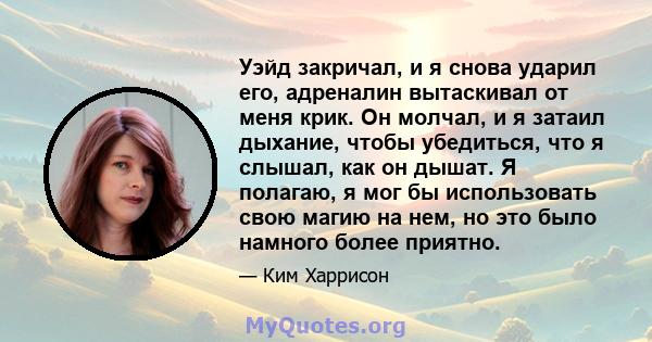 Уэйд закричал, и я снова ударил его, адреналин вытаскивал от меня крик. Он молчал, и я затаил дыхание, чтобы убедиться, что я слышал, как он дышат. Я полагаю, я мог бы использовать свою магию на нем, но это было намного 