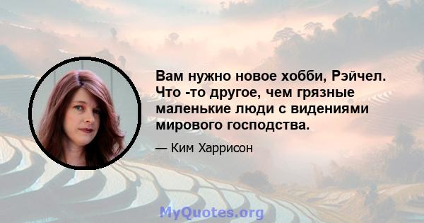 Вам нужно новое хобби, Рэйчел. Что -то другое, чем грязные маленькие люди с видениями мирового господства.