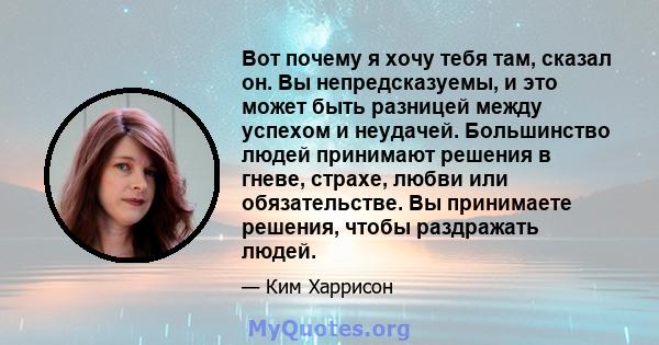 Вот почему я хочу тебя там, сказал он. Вы непредсказуемы, и это может быть разницей между успехом и неудачей. Большинство людей принимают решения в гневе, страхе, любви или обязательстве. Вы принимаете решения, чтобы