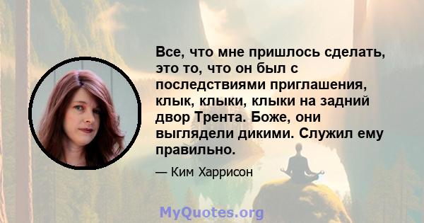 Все, что мне пришлось сделать, это то, что он был с последствиями приглашения, клык, клыки, клыки на задний двор Трента. Боже, они выглядели дикими. Служил ему правильно.