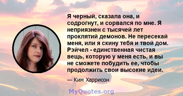 Я черный, сказала она, и содрогнут, и сорвался по мне. Я неприязнен с тысячей лет проклятий демонов. Не пересекай меня, или я скину тебя и твой дом. Рэйчел - единственная чистая вещь, которую у меня есть, и вы не