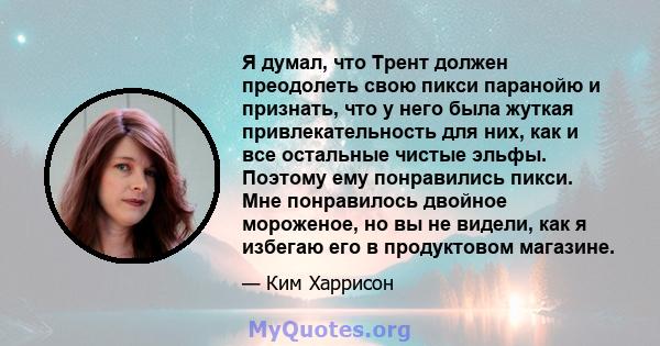 Я думал, что Трент должен преодолеть свою пикси паранойю и признать, что у него была жуткая привлекательность для них, как и все остальные чистые эльфы. Поэтому ему понравились пикси. Мне понравилось двойное мороженое,