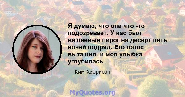 Я думаю, что она что -то подозревает. У нас был вишневый пирог на десерт пять ночей подряд. Его голос вытащил, и моя улыбка углубилась.