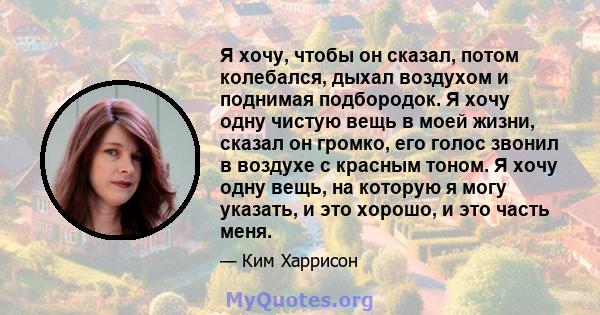 Я хочу, чтобы он сказал, потом колебался, дыхал воздухом и поднимая подбородок. Я хочу одну чистую вещь в моей жизни, сказал он громко, его голос звонил в воздухе с красным тоном. Я хочу одну вещь, на которую я могу