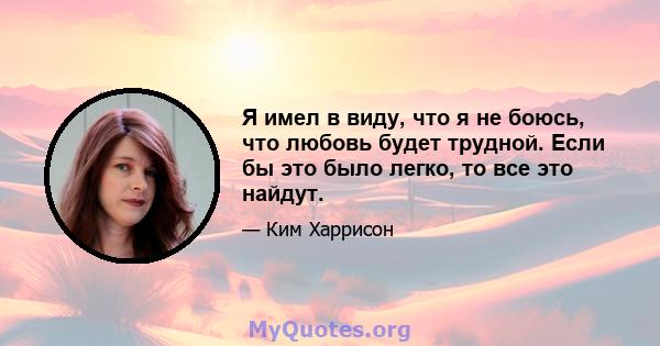 Я имел в виду, что я не боюсь, что любовь будет трудной. Если бы это было легко, то все это найдут.