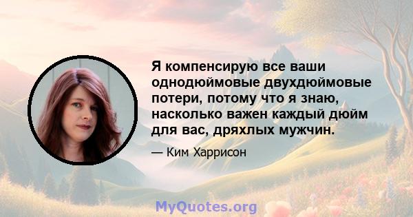 Я компенсирую все ваши однодюймовые двухдюймовые потери, потому что я знаю, насколько важен каждый дюйм для вас, дряхлых мужчин.