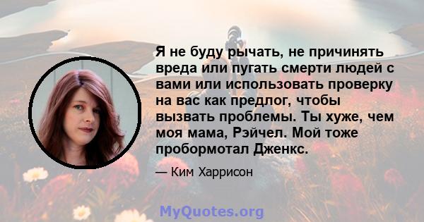 Я не буду рычать, не причинять вреда или пугать смерти людей с вами или использовать проверку на вас как предлог, чтобы вызвать проблемы. Ты хуже, чем моя мама, Рэйчел. Мой тоже пробормотал Дженкс.