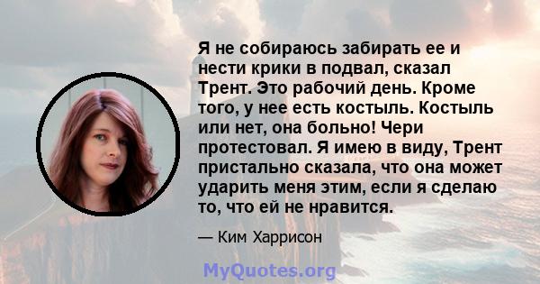 Я не собираюсь забирать ее и нести крики в подвал, сказал Трент. Это рабочий день. Кроме того, у нее есть костыль. Костыль или нет, она больно! Чери протестовал. Я имею в виду, Трент пристально сказала, что она может