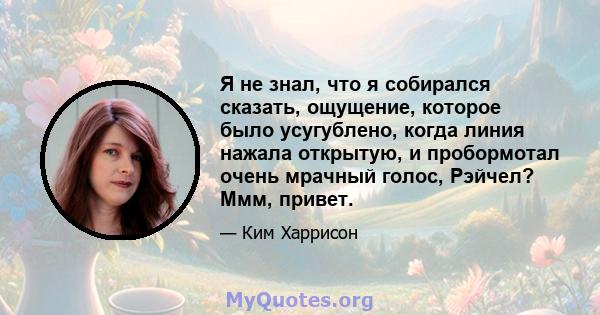 Я не знал, что я собирался сказать, ощущение, которое было усугублено, когда линия нажала открытую, и пробормотал очень мрачный голос, Рэйчел? Ммм, привет.