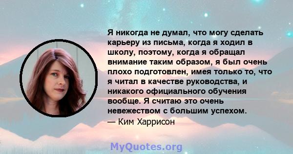 Я никогда не думал, что могу сделать карьеру из письма, когда я ходил в школу, поэтому, когда я обращал внимание таким образом, я был очень плохо подготовлен, имея только то, что я читал в качестве руководства, и