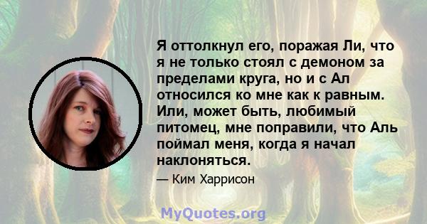 Я оттолкнул его, поражая Ли, что я не только стоял с демоном за пределами круга, но и с Ал относился ко мне как к равным. Или, может быть, любимый питомец, мне поправили, что Аль поймал меня, когда я начал наклоняться.