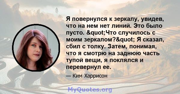 Я повернулся к зеркалу, увидев, что на нем нет линий. Это было пусто. "Что случилось с моим зеркалом?" Я сказал, сбил с толку. Затем, понимая, что я смотрю на заднюю часть тупой вещи, я поклялся и перевернул