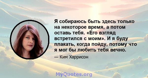 Я собираюсь быть здесь только на некоторое время, а потом оставь тебя. «Его взгляд встретился с моим». И я буду плакать, когда пойду, потому что я мог бы любить тебя вечно.