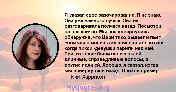 Я указал свое разочарование. Я не знаю. Она уже намного лучше. Она не разговаривала полчаса назад. Посмотри на нее сейчас. Мы все повернулись, обнаружив, что Цери тихо рыдает и пьет свой чай в маленьких почвенных