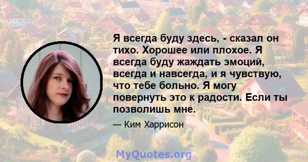 Я всегда буду здесь, - сказал он тихо. Хорошее или плохое. Я всегда буду жаждать эмоций, всегда и навсегда, и я чувствую, что тебе больно. Я могу повернуть это к радости. Если ты позволишь мне.