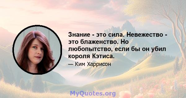 Знание - это сила. Невежество - это блаженство. Но любопытство, если бы он убил короля Кэтиса.