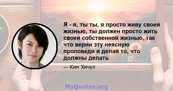 Я - я, ты ты, я просто живу своей жизнью, ты должен просто жить своей собственной жизнью, так что верни эту неясную проповеди и делай то, что должны делать