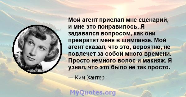 Мой агент прислал мне сценарий, и мне это понравилось. Я задавался вопросом, как они превратят меня в шимпанзе. Мой агент сказал, что это, вероятно, не повлечет за собой много времени. Просто немного волос и макияж. Я