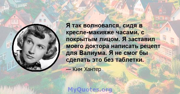 Я так волновался, сидя в кресле-макияже часами, с покрытым лицом. Я заставил моего доктора написать рецепт для Валиума. Я не смог бы сделать это без таблетки.