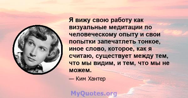 Я вижу свою работу как визуальные медитации по человеческому опыту и свои попытки запечатлеть тонкое, иное слово, которое, как я считаю, существует между тем, что мы видим, и тем, что мы не можем.