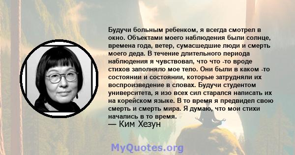 Будучи больным ребенком, я всегда смотрел в окно. Объектами моего наблюдения были солнце, времена года, ветер, сумасшедшие люди и смерть моего деда. В течение длительного периода наблюдения я чувствовал, что что -то