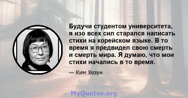 Будучи студентом университета, я изо всех сил старался написать стихи на корейском языке. В то время я предвидел свою смерть и смерть мира. Я думаю, что мои стихи начались в то время.