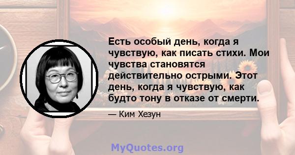 Есть особый день, когда я чувствую, как писать стихи. Мои чувства становятся действительно острыми. Этот день, когда я чувствую, как будто тону в отказе от смерти.