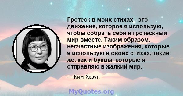 Гротеск в моих стихах - это движение, которое я использую, чтобы собрать себя и гротескный мир вместе. Таким образом, несчастные изображения, которые я использую в своих стихах, такие же, как и буквы, которые я