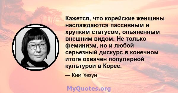 Кажется, что корейские женщины наслаждаются пассивным и хрупким статусом, опьяненным внешним видом. Не только феминизм, но и любой серьезный дискурс в конечном итоге охвачен популярной культурой в Корее.