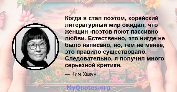 Когда я стал поэтом, корейский литературный мир ожидал, что женщин -поэтов поют пассивно любви. Естественно, это нигде не было написано, но, тем не менее, это правило существовало. Следовательно, я получил много