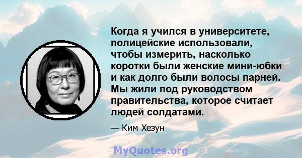 Когда я учился в университете, полицейские использовали, чтобы измерить, насколько коротки были женские мини-юбки и как долго были волосы парней. Мы жили под руководством правительства, которое считает людей солдатами.