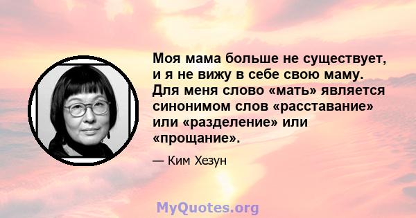 Моя мама больше не существует, и я не вижу в себе свою маму. Для меня слово «мать» является синонимом слов «расставание» или «разделение» или «прощание».