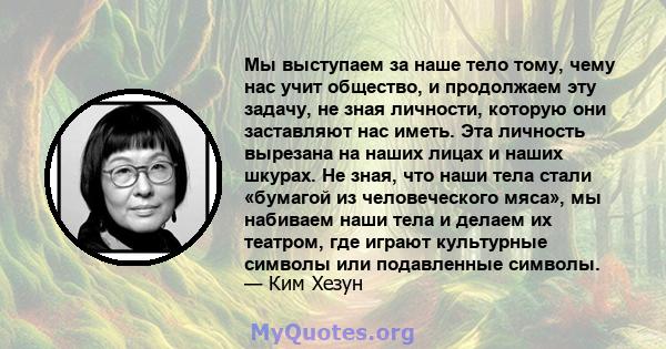 Мы выступаем за наше тело тому, чему нас учит общество, и продолжаем эту задачу, не зная личности, которую они заставляют нас иметь. Эта личность вырезана на наших лицах и наших шкурах. Не зная, что наши тела стали