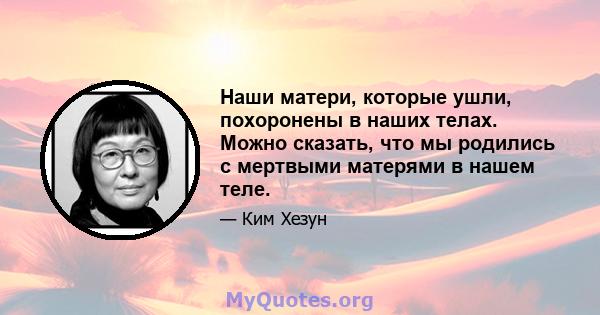 Наши матери, которые ушли, похоронены в наших телах. Можно сказать, что мы родились с мертвыми матерями в нашем теле.