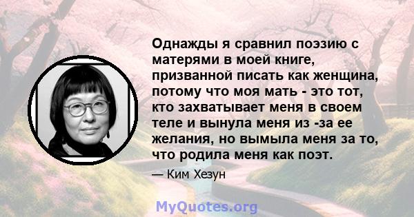 Однажды я сравнил поэзию с матерями в моей книге, призванной писать как женщина, потому что моя мать - это тот, кто захватывает меня в своем теле и вынула меня из -за ее желания, но вымыла меня за то, что родила меня