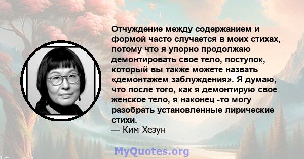 Отчуждение между содержанием и формой часто случается в моих стихах, потому что я упорно продолжаю демонтировать свое тело, поступок, который вы также можете назвать «демонтажем заблуждения». Я думаю, что после того,