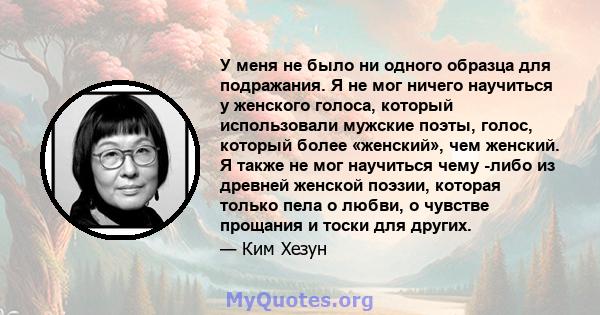 У меня не было ни одного образца для подражания. Я не мог ничего научиться у женского голоса, который использовали мужские поэты, голос, который более «женский», чем женский. Я также не мог научиться чему -либо из