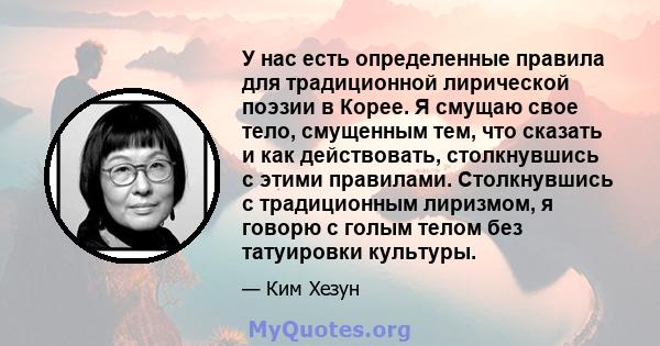 У нас есть определенные правила для традиционной лирической поэзии в Корее. Я смущаю свое тело, смущенным тем, что сказать и как действовать, столкнувшись с этими правилами. Столкнувшись с традиционным лиризмом, я