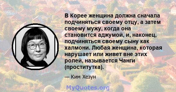 В Корее женщина должна сначала подчиняться своему отцу, а затем своему мужу, когда она становится аджумой, и, наконец, подчиняться своему сыну как халмони. Любая женщина, которая нарушает или живет вне этих ролей,