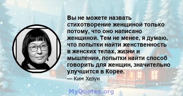 Вы не можете назвать стихотворение женщиной только потому, что оно написано женщиной. Тем не менее, я думаю, что попытки найти женственность в женских телах, жизни и мышлении, попытки найти способ говорить для женщин,