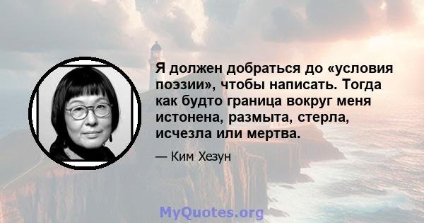 Я должен добраться до «условия поэзии», чтобы написать. Тогда как будто граница вокруг меня истонена, размыта, стерла, исчезла или мертва.