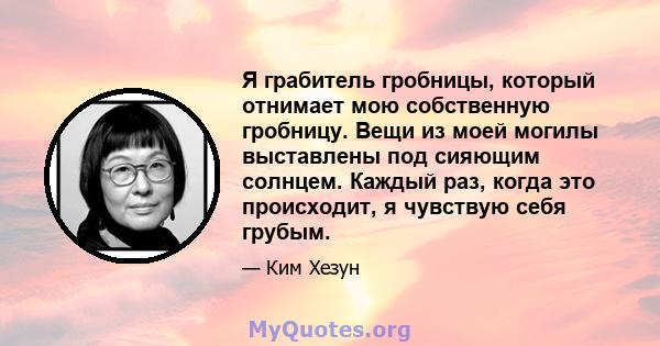 Я грабитель гробницы, который отнимает мою собственную гробницу. Вещи из моей могилы выставлены под сияющим солнцем. Каждый раз, когда это происходит, я чувствую себя грубым.