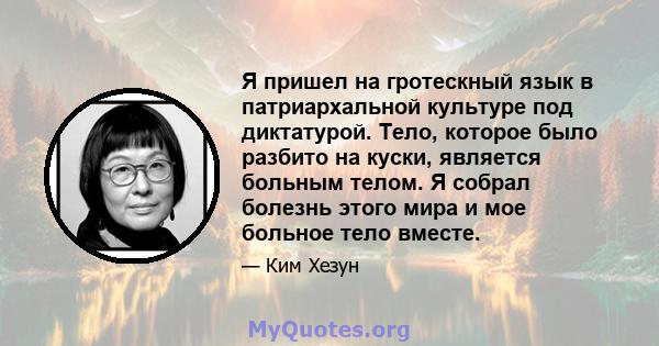 Я пришел на гротескный язык в патриархальной культуре под диктатурой. Тело, которое было разбито на куски, является больным телом. Я собрал болезнь этого мира и мое больное тело вместе.