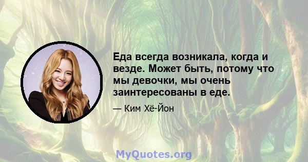 Еда всегда возникала, когда и везде. Может быть, потому что мы девочки, мы очень заинтересованы в еде.