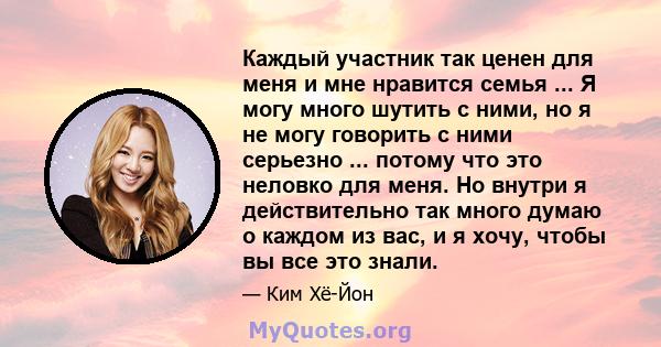 Каждый участник так ценен для меня и мне нравится семья ... Я могу много шутить с ними, но я не могу говорить с ними серьезно ... потому что это неловко для меня. Но внутри я действительно так много думаю о каждом из