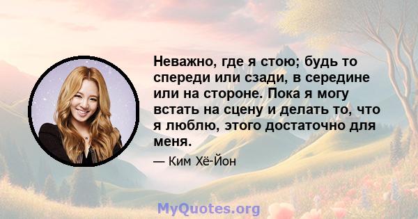 Неважно, где я стою; будь то спереди или сзади, в середине или на стороне. Пока я могу встать на сцену и делать то, что я люблю, этого достаточно для меня.