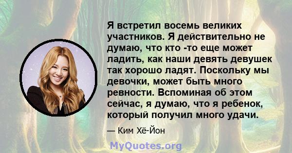 Я встретил восемь великих участников. Я действительно не думаю, что кто -то еще может ладить, как наши девять девушек так хорошо ладят. Поскольку мы девочки, может быть много ревности. Вспоминая об этом сейчас, я думаю, 