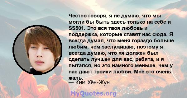 Честно говоря, я не думаю, что мы могли бы быть здесь только на себе и SS501. Это вся твоя любовь и поддержка, которые ставят нас сюда. Я всегда думал, что меня гораздо больше любим, чем заслуживаю, поэтому я всегда