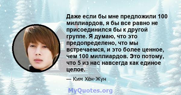 Даже если бы мне предложили 100 миллиардов, я бы все равно не присоединился бы к другой группе. Я думаю, что это предопределено, что мы встречаемся, и это более ценное, чем 100 миллиардов. Это потому, что 5 из нас