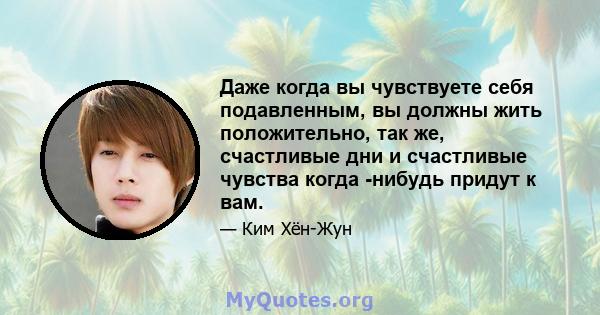 Даже когда вы чувствуете себя подавленным, вы должны жить положительно, так же, счастливые дни и счастливые чувства когда -нибудь придут к вам.